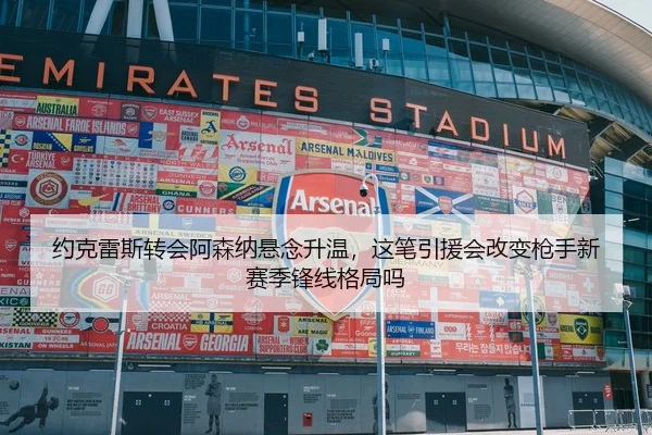约克雷斯转会阿森纳悬念升温，这笔引援会改变枪手新赛季锋线格局吗