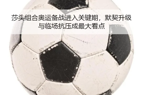 莎头组合奥运备战进入关键期，默契升级与临场抗压成最大看点
